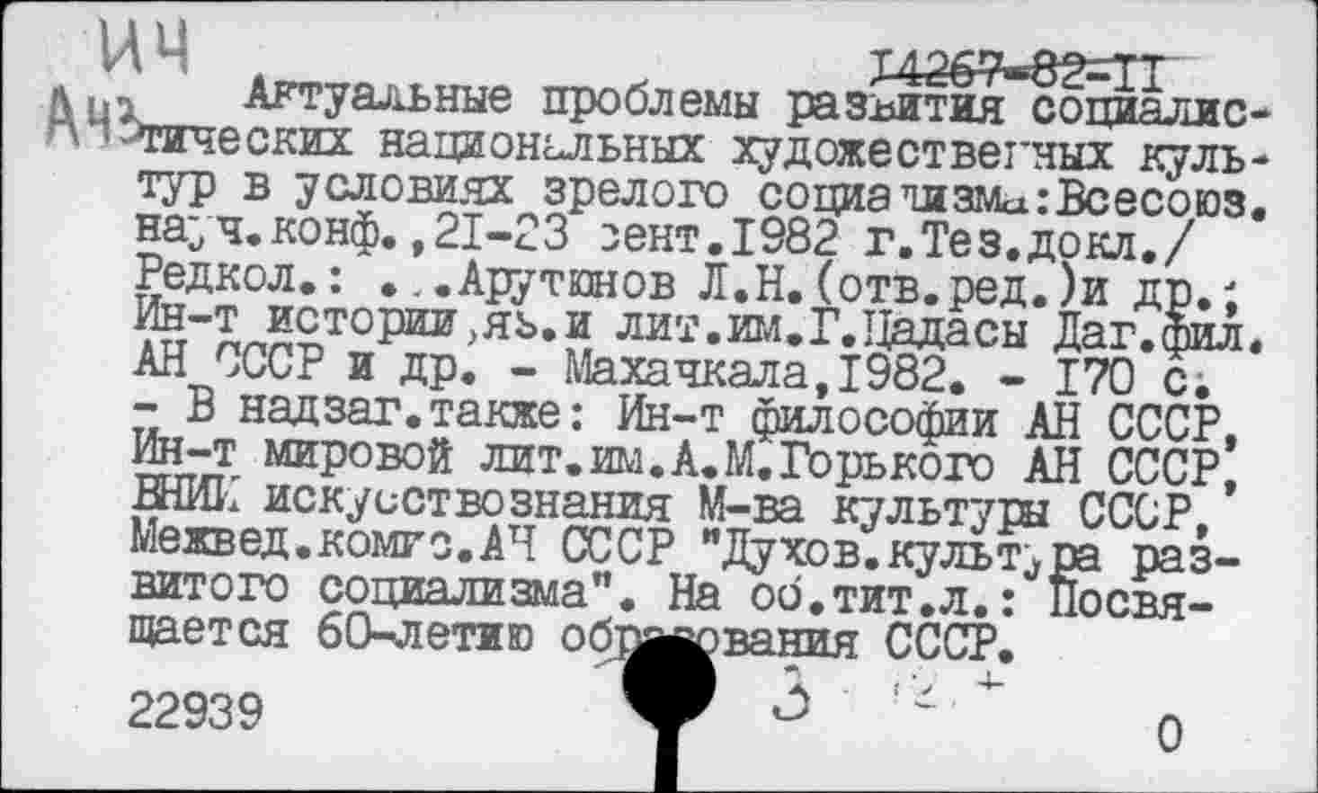 ﻿ИЧ ,	Л X4369-8MI
лqn Актуальные проблемы развития социалис-“ --Тических национальных художественных культур в условиях зрелого социализма :Всесоюз. науч.конф.,21-23 сект.1982 г.Тез.докл./ Редкол.: ...Арутюнов Л.Н.(отв.ред.)и др.; Ин-т истории,яь.и лит.им.Г.Цадасы Даг.фил, АН СССР и др. - Махачкала,1982. - 170 с.
- В надзаг.также: Ин-т философии АН СССР, Ин-т мировой лит. им. А. М. Горького АН СССР, ВНИИ искусствознания М-ва культуры СССР, Межвед.комго.АЧ СССР "Духов.культура развитого социализма". На оо.тит.л.: Посвящается 60-летию об;
22939
вания СССР,
О